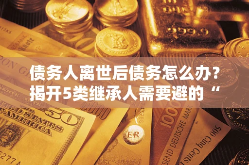 济南债务人离世后债务怎么办？揭开5类继承人需要避的“坑”