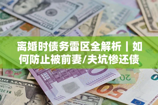 济南离婚时债务雷区全解析｜如何防止被前妻/夫坑惨还债？